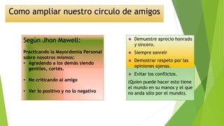 Como ampliar nuestro circulo de amigos 
 Demuestre aprecio honrado 
y sincero. 
 Siempre sonreír 
 Demostrar respeto por las 
opiniones ajenas. 
 Evitar los conflictos. 
(Quien puede hacer esto tiene 
el mundo en su manos y el que 
no anda sólo por el mundo). 
Segùn Jhon Mawell: 
Practicando la Mayordomía Personal 
sobre nosotros mismos: 
• Agradando a los demás siendo 
gentiles, cortés. 
• No criticando al amigo 
• Ver lo positivo y no lo negativo 
 