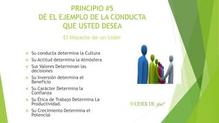 PRINCIPIO #5 
DÉ EL EJEMPLO DE LA CONDUCTA 
QUE USTED DESEA 
El Impacto de un Líder 
 Su conducta determina la Cultura 
 Su Actitud determina la Atmósfera 
 Sus Valores Determinan las 
decisiones 
 Su Inversión determina el 
Beneficio 
 Su Carácter Determina la 
Confianza 
 Su Ética de Trabajo Determina La 
Productividad. 
 Su Crecimiento Determina el 
Potencial 
LÍDER DE 360° 
 