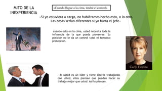 «Cuando llegue a la cima, tendré el control» 
«Si yo estuviera a cargo, no hubiéramos hecho esto, o lo otro. 
Las cosas serían diferentes si yo fuera el jefe» 
cuando está en la cima, usted necesita toda la 
influencia de la que pueda proveerse. Su 
posición no le da un control total ni tampoco 
protección. 
«Si usted es un líder y tiene líderes trabajando 
con usted, ellos piensan que pueden hacer su 
trabajo mejor que usted. Así lo piensan. 
MITO DE LA 
INEXPERIENCIA 
 