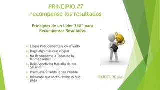 PRINCIPIO #7 
recompense los resultados 
Principios de un Líder 360° para 
Recompensar Resultados 
 Elogie Públicamente y en Privado 
 Haga algo más que elogiar 
 No Recompense a Todos de la 
Misma Forma 
 Dele Beneficios Más allá de sus 
Salarios 
 Promueva Cuando le sea Posible 
 Recuerde que usted recibe lo que 
paga 
LÍDER DE 360° 
 