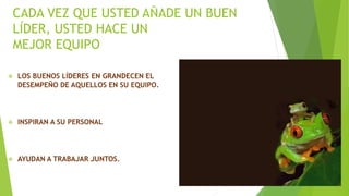 CADA VEZ QUE USTED AÑADE UN BUEN 
LÍDER, USTED HACE UN 
MEJOR EQUIPO 
 LOS BUENOS LÍDERES EN GRANDECEN EL 
DESEMPEÑO DE AQUELLOS EN SU EQUIPO. 
 INSPIRAN A SU PERSONAL 
 AYUDAN A TRABAJAR JUNTOS. 
 