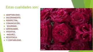 Estas cualidades son: 
 ADAPTABILIDAD, 
 DISCERNIMIENTO, 
 PERSPECTIVA, 
 COMUNICACIÓN, 
 SEGURIDAD, 
 SERVIDUMBRE, 
 INVENTIVA, 
 MADUREZ, 
 RESISTENCIA 
 Y CONFIABILIDAD. 
 