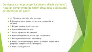 Comience con el proceso "La docena diaria del líder". 
Haga un compromiso de hacer estas doce actividades 
de liberación de poder 
 .1. Póngale un valor alto a las personas. 
 2. Comprométase a proveer recursos para desarrollar al 
personal. 
 3. Póngale un valor alto al liderazgo. 
 4. Busque Líderes Potenciales. 
 5. Conozca y respete a su personal. 
 6. Provéale experiencias de liderazgo a su personal. 
 7. Recompense la iniciativa de liderazgo. 
 8. Provea un ambiente seguro donde las personas puedan hacer 
preguntas, compartir ideas y arriesgarse. 
 9. Crezca con su personal 
 