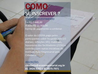 COMO
SE INSCREVER ?
VALOR DO INVESTIMENTO
5 x R$ 2.648,00
À vista R$ 13.000,00
Forma de pagamento a combinar.

O valor do LIDERA pago pelos
participantes cobre hospedagens (15
diárias), refeições (45), materiais,
honorários dos facilitadores (215h) e
contribui com outras iniciativas do
Instituto Ação Empresarial pela
Cidadania.

INSCRIÇÕES
cidadania@acaoempresarial.org.br
81 3424-9282 e 81 8875-7971
 