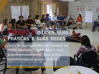 PASSO 5 O LÍDER, SUAS
PRÁTICAS E SUAS REDES
Quais as possibilidades de inovação na
minha liderança? Como liderar meu
autodesenvolvimento? Que ações
transformadoras quero conduzir? Com
quem vou me articular?
 