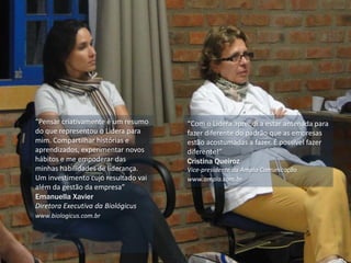 “Pensar criativamente é um resumo
do que representou o Lidera para
mim. Compartilhar histórias e
aprendizados, experimentar novos
hábitos e me empoderar das
minhas habilidades de liderança.
Um investimento cujo resultado vai
além da gestão da empresa”
Emanuella Xavier
Diretora Executiva da Biológicus
www.biologicus.com.br
“Com o Lidera aprendi a estar antenada para
fazer diferente do padrão que as empresas
estão acostumadas a fazer. É possível fazer
diferente!”
Cristina Queiroz
Vice-presidente da Ampla Comunicação
www.ampla.com.br
 