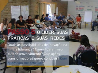 PASSO 5 O LÍDER, SUAS
PRÁTICAS E SUAS REDES
Quais as possibilidades de inovação na
minha liderança? Como liderar meu
autodesenvolvimento? Que ações
transformadoras quero conduzir? Com
quem vou me articular?
 
