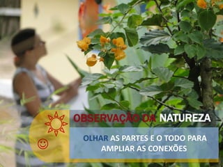
OBSERVAÇÃO DA
OLHAR AS PARTES E O TODO PARA
AMPLIAR AS CONEXÕES
NATUREZA
 