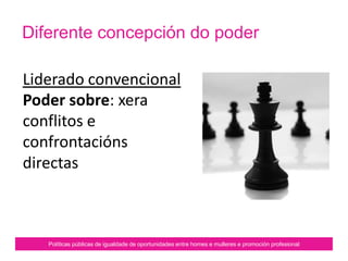 Políticas públicas de igualdade de oportunidades entre homes e mulleres e promoción profesional
Diferente concepción do poder
Liderado convencional
Poder sobre: xera
conflitos e
confrontacións
directas.
 