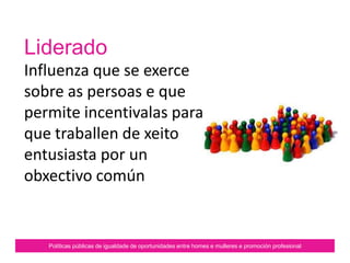 Liderado
Influenza que se exerce
sobre as persoas e que
permite incentivalas para
que traballen de xeito
entusiasta por un
obxectivo común.
Políticas públicas de igualdade de oportunidades entre homes e mulleres e promoción profesional
 