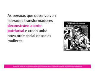 Políticas públicas de igualdade de oportunidades entre homes e mulleres e promoción profesional
As persoas que desenvolven
liderados transformadores
deconstrúen a orde
patriarcal e crean unha
nova orde social desde as
mulleres.
 