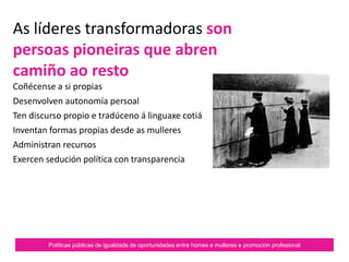 Políticas públicas de igualdade de oportunidades entre homes e mulleres e promoción profesional
As líderes transformadoras son
persoas pioneiras que abren
camiño ao resto
Coñécense a si propias.
Desenvolven autonomía persoal.
Ten discurso propio e tradúceno á linguaxe cotiá.
Inventan formas propias desde as mulleres.
Administran recursos.
Exercen sedución política con transparencia.
 