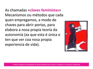 As chamadas «claves
feministas»
Mecanismos ou métodos que
cada quen empregamos para
elaborar a nosa propia teoría
da autonomía.
Políticas públicas de igualdade de oportunidades entre homes e mulleres e promoción profesional
 