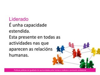 Liderado
É unha capacidade
estendida.
Esta presente en todas as
actividades nas que
aparecen as relacións
humanas.
Políticas públicas de igualdade de oportunidades entre homes e mulleres e promoción profesional
 