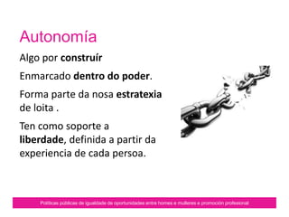 Autonomía
É un feito simbólico.
Non é natural.
Constrúese a través de procesos
vitais.
Non é o mesmo que
independencia.
Políticas públicas de igualdade de oportunidades entre homes e mulleres e promoción profesional
 