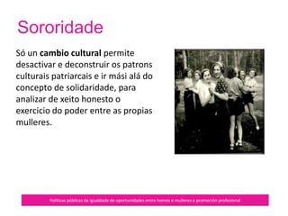 Políticas públicas de igualdade de oportunidades entre homes e mulleres e promoción profesional
Quérese unha transformación no acceso
das mulleres tanto á propiedade coma
ao poder, o cal transforma as relacións
de xénero e é unha precondición para
lograr a equidade entre homes e
mulleres.
Superar o illamento require máis que
destrezas de información, ten que ver
co xeito como unha persoa se ve a si
mesma e ao mundo.
É importante o desenvolvemento da
conciencia política.
En resumo…
 