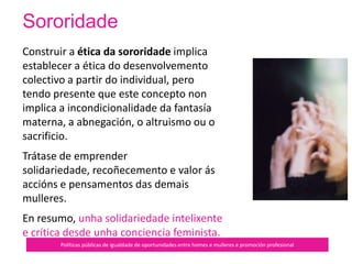 Sororidade
Políticas públicas de igualdade de oportunidades entre homes e mulleres e promoción profesional
Solidariedade
entre
mulleres no
contexto
patriarcal
 