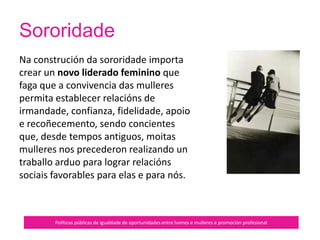 Sororidade
Políticas públicas de igualdade de oportunidades entre homes e mulleres e promoción profesional
Tamén se advirte que cando algunhas
mulleres acceden ao poder, a miúdo
mimetízanse co medio para subsistir
sen facer peligrar a sua posición,
convertíndose en artífices e/ou
símbolos da permanente
subordinación da muller aos
intereses de clase, xenéricos e
étnicos do modelo patriarcal.
 