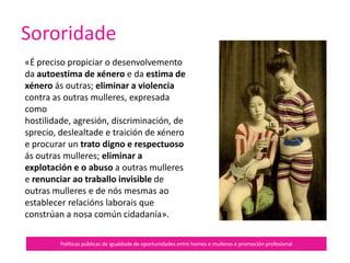 Sororidade
Políticas públicas de igualdade de oportunidades entre homes e mulleres e promoción profesional
Só un cambio cultural permite
desactivar e deconstruír os patróns
culturais patriarcais e ir máis alá do
concepto de solidariedade, para
analizar de xeito honesto o
exercicio do poder entre as propias
mulleres.
 