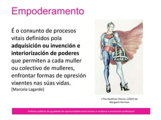 Sororidade
Políticas públicas de igualdade de oportunidades entre homes e mulleres e promoción profesional
Na construción da sororidade importa
crear un novo liderado feminino que
faga que a convivencia das mulleres
permita establecer relacións de
irmandade, confianza, fidelidade, apoio
e recoñecemento, sendo concientes
que, desde tempos antiguos, moitas
mulleres nos precederon realizando un
traballo arduo para lograr relacións
sociais favorables para elas e para nós.
 