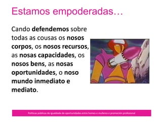 En resumo...
Políticas públicas de igualdade de oportunidades entre homes e mulleres e promoción profesional
É un pacto político de xénero entre
mulleres que se recoñecen como
interlocutoras.
Non hai xerarquía, senón o
recoñecemento da autoridade de
cada unha.
Baséase no principio de
equivalencia humana: se o teu
valor diminúe por efecto do xénero,
tamén é diminuído o xénero en si.
 