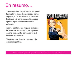 …
Políticas públicas de igualdade de oportunidades entre homes e mulleres e promoción profesional
Ten un principio de reciprocidade
que potencia a diversidade.
Implica compartir recursos, tarefas,
accións, éxitos…
Da a coñecer as achegas das
mulleres para construír non só a
valoración humana senón a dos seus
feitos.
Baséase no respecto entre mulleres,
o que implica o enfrontamento coa
misoxínia.
 