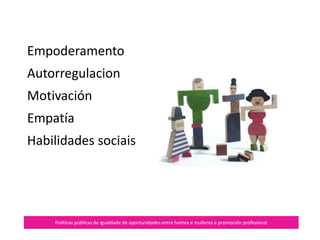 Autorregulación
Políticas públicas de igualdade de oportunidades entre homes e mulleres e promoción profesional
É a nosa capacidade para
controlar as emocións.
É preciso que conectemos
con elas, as recoñecemos e
regulemos a súa expresión.
Axuda a crear climas
seguros.
 
