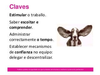 Claves
Políticas públicas de igualdade de oportunidades entre homes e mulleres e promoción profesional
Estimular o traballo.
Saber escoitar e
comprender.
Administrar
correctamente o tempo.
Establecer mecanismos
de confianza no equipo:
delegar e descentralizar.
 