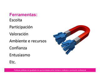 Ferramentas:
Escoita
Participación
Valoración
Ambiente e recursos
Confianza
Entusiasmo
Etc.
Políticas públicas de igualdade de oportunidades entre homes e mulleres e promoción profesional
 