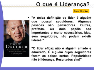 O que é Liderança? 
Peter Drucker 
• "A única definição de líder é alguém 
que possui seguidores. Algumas 
pessoas são pensadoras. Outras, 
profetas. Os dois papéis são 
importantes e muito necessários. Mas, 
sem seguidores, não podem existir 
líderes." 
"O líder eficaz não é alguém amado e 
admirado. É alguém cujos seguidores 
fazem as coisas certas. Popularidade 
não é liderança. Resultados sim!" 
 