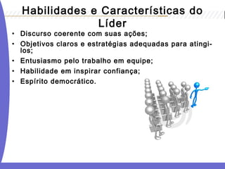 Habilidades e Características do 
Líder 
• Discurso coerente com suas ações; 
• Objetivos claros e estratégias adequadas para atingi-los; 
• Entusiasmo pelo trabalho em equipe; 
• Habilidade em inspirar confiança; 
• Espírito democrático. 
 