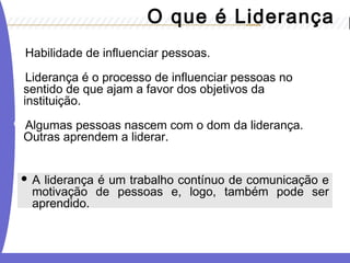 O que é Liderança 
Habilidade de influenciar pessoas. 
Liderança é o processo de influenciar pessoas no 
sentido de que ajam a favor dos objetivos da 
instituição. 
Algumas pessoas nascem com o dom da liderança. 
Outras aprendem a liderar. 
 A liderança é um trabalho contínuo de comunicação e 
motivação de pessoas e, logo, também pode ser 
aprendido. 
 