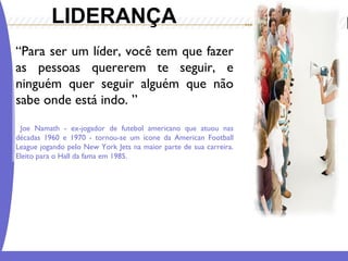 LIDERANÇA 
“Para ser um líder, você tem que fazer 
as pessoas quererem te seguir, e 
ninguém quer seguir alguém que não 
sabe onde está indo. ” 
Joe Namath - ex-jogador de futebol americano que atuou nas 
décadas 1960 e 1970 - tornou-se um ícone da American Football 
League jogando pelo New York Jets na maior parte de sua carreira. 
Eleito para o Hall da fama em 1985. 
 