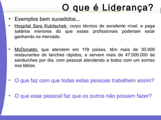 O que é Liderança? 
• Exemplos bem sucedidos... 
• Hospital Sara Kubitschek: corpo técnico de excelente nível, e paga 
salários menores do que esses profissionais poderiam estar 
ganhando no mercado. 
• McDonalds: que atendem em 119 países, têm mais de 30.000 
restaurantes de lanches rápidos, e servem mais de 47.000.000 de 
sanduíches por dia, com pessoal atendendo a todos com um sorriso 
nos lábios. 
• O que faz com que todas estas pessoas trabalhem assim? 
• O que esse pessoal faz que os outros não possam fazer? 
 