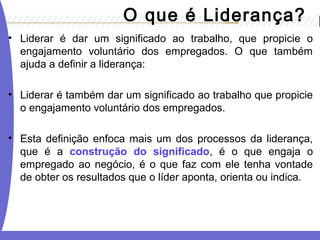 O que é Liderança? 
• Liderar é dar um significado ao trabalho, que propicie o 
engajamento voluntário dos empregados. O que também 
ajuda a definir a liderança: 
• Liderar é também dar um significado ao trabalho que propicie 
o engajamento voluntário dos empregados. 
• Esta definição enfoca mais um dos processos da liderança, 
que é a construção do significado, é o que engaja o 
empregado ao negócio, é o que faz com ele tenha vontade 
de obter os resultados que o líder aponta, orienta ou indica. 
 