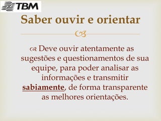 
 Deve ouvir atentamente as
sugestões e questionamentos de sua
equipe, para poder analisar as
informações e transmitir
sabiamente, de forma transparente
as melhores orientações.
Saber ouvir e orientar
 