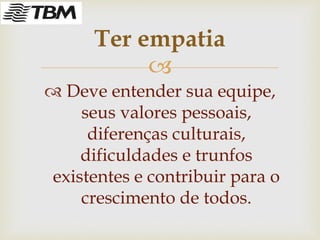 
 Deve entender sua equipe,
seus valores pessoais,
diferenças culturais,
dificuldades e trunfos
existentes e contribuir para o
crescimento de todos.
Ter empatia
 