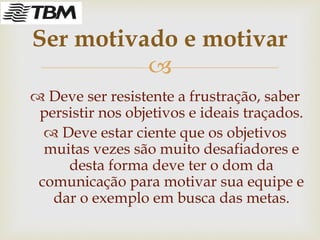 
 Deve ser resistente a frustração, saber
persistir nos objetivos e ideais traçados.
 Deve estar ciente que os objetivos
muitas vezes são muito desafiadores e
desta forma deve ter o dom da
comunicação para motivar sua equipe e
dar o exemplo em busca das metas.
Ser motivado e motivar
 