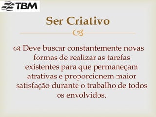 
 Deve buscar constantemente novas
formas de realizar as tarefas
existentes para que permaneçam
atrativas e proporcionem maior
satisfação durante o trabalho de todos
os envolvidos.
Ser Criativo
 