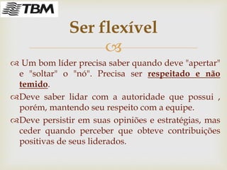 
 Um bom líder precisa saber quando deve "apertar"
e "soltar" o "nó". Precisa ser respeitado e não
temido.
Deve saber lidar com a autoridade que possui ,
porém, mantendo seu respeito com a equipe.
Deve persistir em suas opiniões e estratégias, mas
ceder quando perceber que obteve contribuições
positivas de seus liderados.
Ser flexível
 