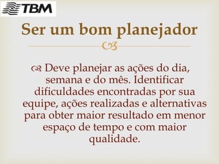 
 Deve planejar as ações do dia,
semana e do mês. Identificar
dificuldades encontradas por sua
equipe, ações realizadas e alternativas
para obter maior resultado em menor
espaço de tempo e com maior
qualidade.
Ser um bom planejador
 