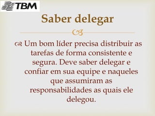 
 Um bom líder precisa distribuir as
tarefas de forma consistente e
segura. Deve saber delegar e
confiar em sua equipe e naqueles
que assumiram as
responsabilidades as quais ele
delegou.
Saber delegar
 