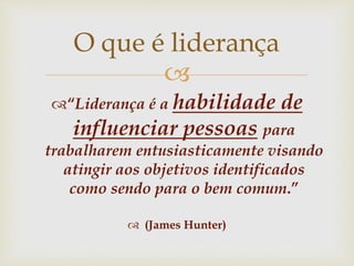 
“Liderança é a habilidade de
influenciar pessoas para
trabalharem entusiasticamente visando
atingir aos objetivos identificados
como sendo para o bem comum.”
 (James Hunter)
O que é liderança
 