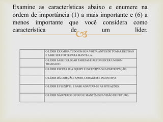 
Examine as características abaixo e enumere na
ordem de importância (1) a mais importante e (6) a
menos importante que você considera como
característica de um líder.
O LÍDER EXAMINA TUDO EM SUA VOLTA ANTES DE TOMAR DECISÃO
E SABE SER FORTE PARA MANTE-LA.
O LÍDER SABE DELEGAR TAREFAS E RECONHECER UM BOM
TRABALHO.
O LÍDER ESCUTA SUA EQUIPE E INCENTIVA SUA PARTICIPAÇÃO.
O LÍDER DÁ DIREÇÃO, APOIO, CORAGEM E INCENTIVO.
O LÍDER É FLEXÍVEL E SABE ADAPTAR-SE AS SITUAÇÕES.
O LÍDER NÃO PERDE O FOCO E MANTÉM SUA VISÃO DE FUTURO.
 
