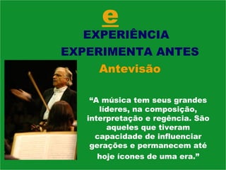 e EXPERIÊNCIA  EXPERIMENTA ANTES Antevisão “ A música tem seus grandes líderes, na composição, interpretação e regência. São aqueles que tiveram capacidade de influenciar gerações e permanecem até hoje ícones de uma era.” 
