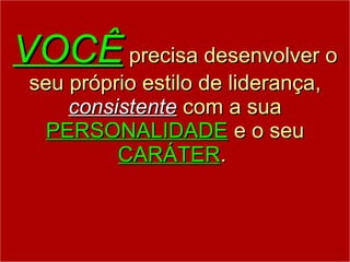 VOCÊ  precisa desenvolver o seu próprio estilo de liderança,  consistente  com a sua  PERSONALIDADE  e o seu  CARÁTER .  