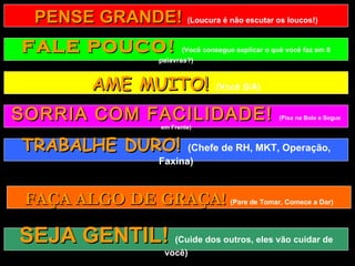 PENSE GRANDE!  (Loucura é não escutar os loucos!) FALE POUCO!  (Você consegue explicar o quê você faz em 8 palavras?) AME MUITO!  (Você S/A) TRABALHE DURO!  (Chefe de RH, MKT, Operação, Faxina) FAÇA ALGO DE GRAÇA!  (Pare de Tomar, Comece a Dar) SEJA GENTIL!  (Cuide dos outros, eles vão cuidar de você) SORRIA COM FACILIDADE!  (Pisa na Bola e Segue em Frente) 