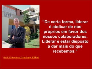 “ De certa forma, liderar é abdicar de nós próprios em favor dos nossos colaboradores. Liderar é estar disposto a dar mais do que recebemos.” Prof. Francisco Gracioso, ESPM. 