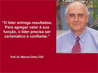 “ O líder entrega resultados. Para agregar valor à sua função, o líder precisa ser carismático e confiante.” Prof. Dr. Marcos Cobra, FGV 