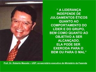 “  A LIDERANÇA INDEPENDE DE JULGAMENTOS ÉTICOS QUANTO AO COMPORTAMENTO DO LÍDER E DO GRUPO, BEM COMO QUANTO AO OBJETIVO A SER ALCANÇADO. ELA PODE SER  EXERCIDA PARA O  BEM OU PARA O MAL” Prof. Dr. Roberto Macedo – USP; ex-secretário executivo do Ministério da Fazenda 